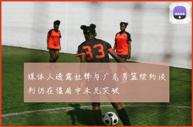 媒体人透露杜锋与广东男篮续约谈判仍在僵局中未见突破
