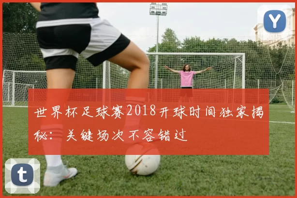 世界杯足球赛2018开球时间独家揭秘:关键场次不容错过