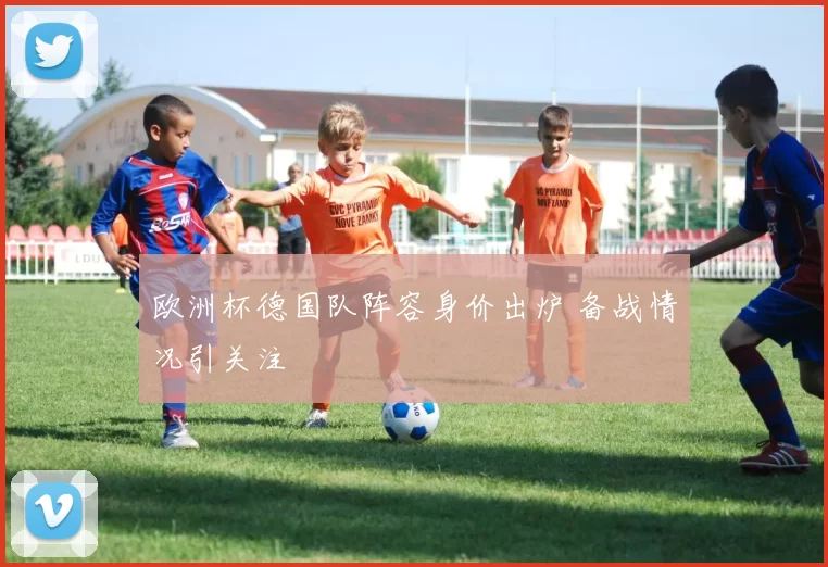 欧洲杯德国队阵容身价出炉 备战情况引关注