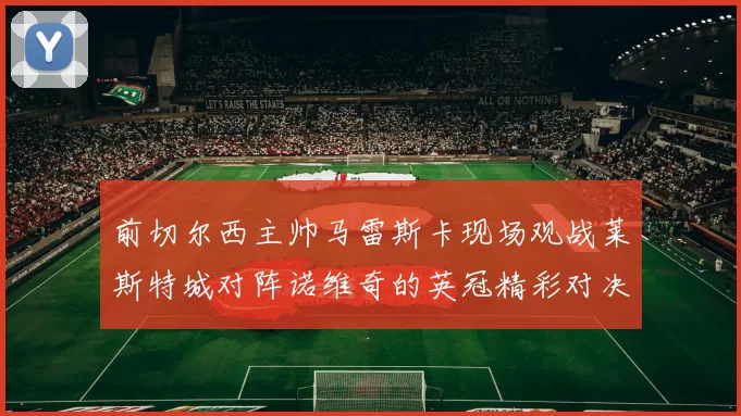 前切尔西主帅马雷斯卡现场观战莱斯特城对阵诺维奇的英冠精彩对决