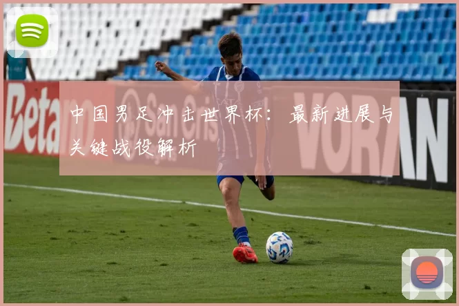 中国男足冲击世界杯:最新进展与关键战役解析