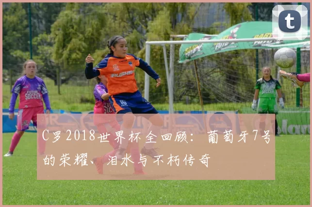 C罗2018世界杯全回顾:葡萄牙7号的荣耀、泪水与不朽传奇