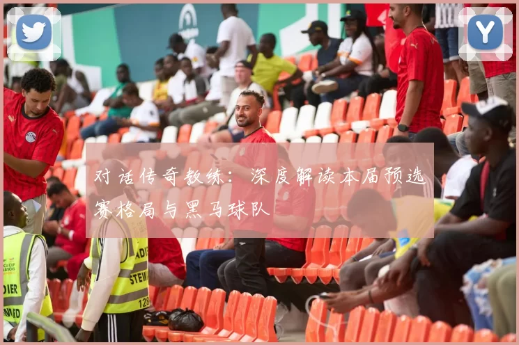 对话传奇教练：深度解读本届预选赛格局与黑马球队