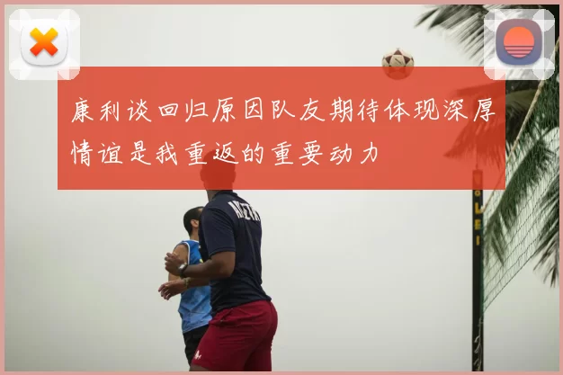 康利谈回归原因队友期待体现深厚情谊是我重返的重要动力