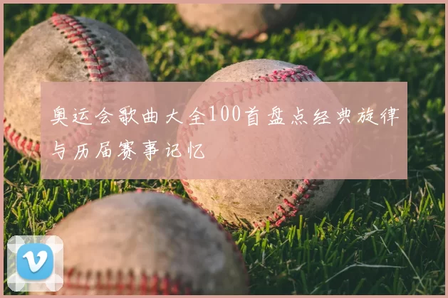 奥运会歌曲大全100首盘点经典旋律与历届赛事记忆