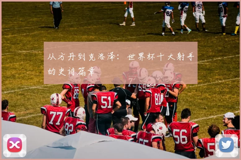 从方丹到克洛泽:世界杯十大射手的史诗篇章