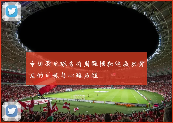 专访羽毛球名将周强揭秘他成功背后的训练与心路历程