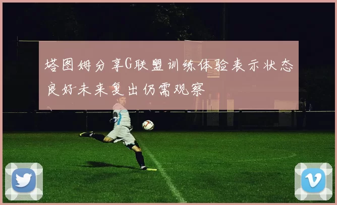 塔图姆分享G联盟训练体验表示状态良好未来复出仍需观察