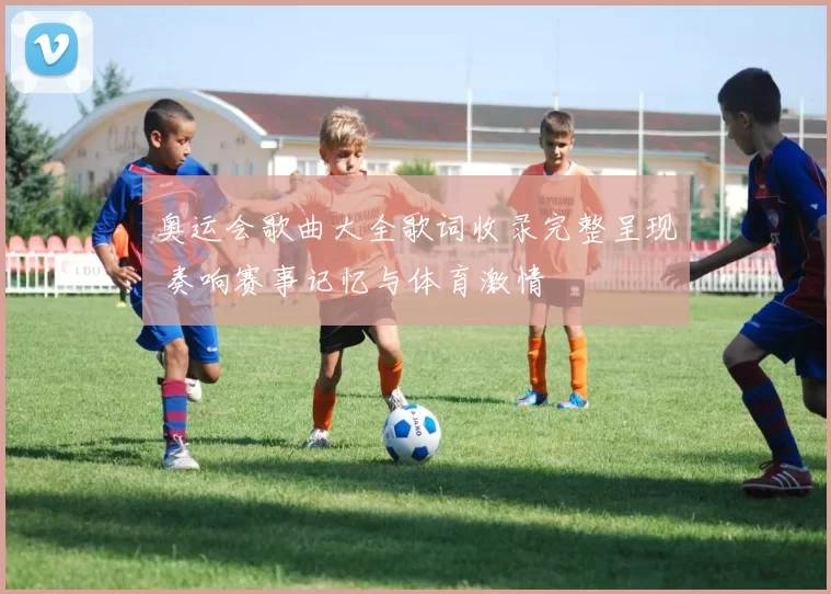 奥运会歌曲大全歌词收录完整呈现 奏响赛事记忆与体育激情