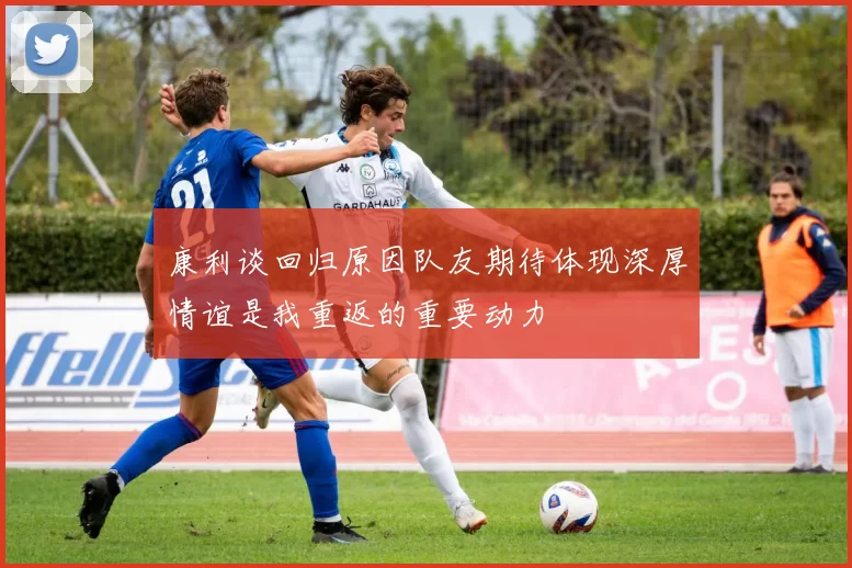 康利谈回归原因队友期待体现深厚情谊是我重返的重要动力