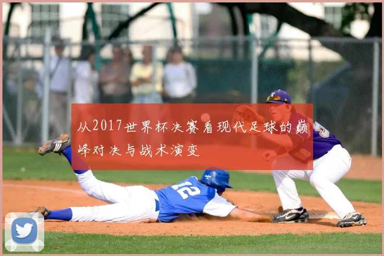 从2017世界杯决赛看现代足球的巅峰对决与战术演变