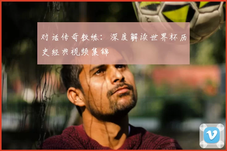 对话传奇教练：深度解读世界杯历史经典视频集锦