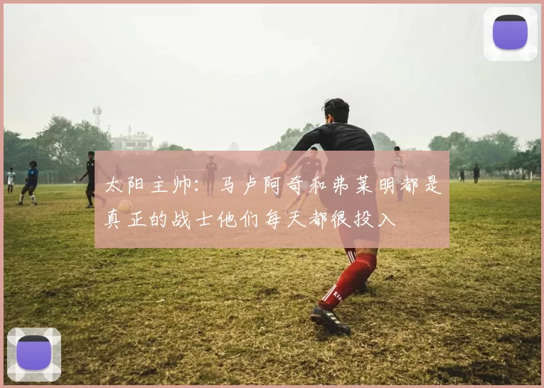 太阳主帅：马卢阿奇和弗莱明都是真正的战士他们每天都很投入