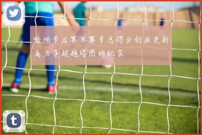 哈珀季后赛单赛季总得分创历史新高力争超越塔图姆纪录