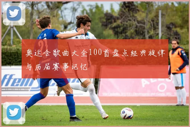 奥运会歌曲大全100首盘点经典旋律与历届赛事记忆