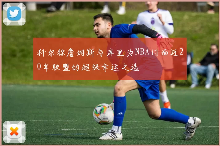 科尔称詹姆斯与库里为NBA门面近20年联盟的超级幸运之选