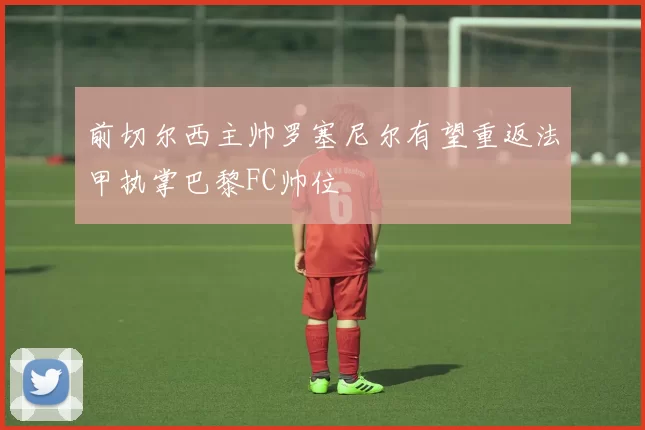 前切尔西主帅罗塞尼尔有望重返法甲执掌巴黎FC帅位