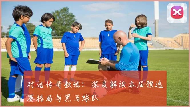 对话传奇教练：深度解读本届预选赛格局与黑马球队