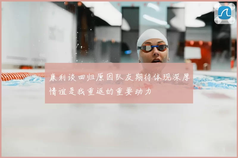 康利谈回归原因队友期待体现深厚情谊是我重返的重要动力