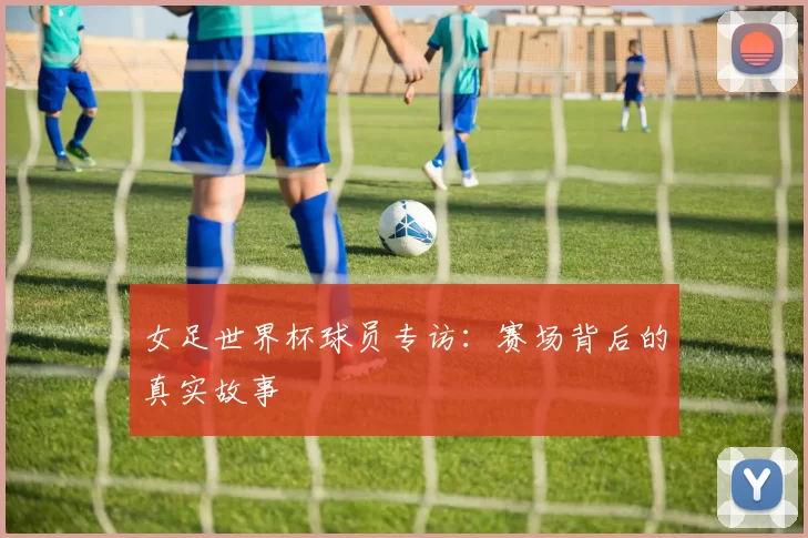 女足世界杯球员专访：赛场背后的真实故事