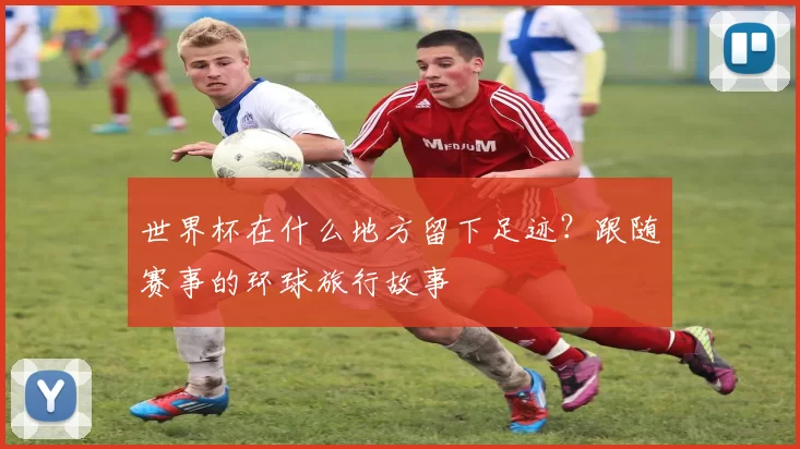世界杯在什么地方留下足迹?跟随赛事的环球旅行故事