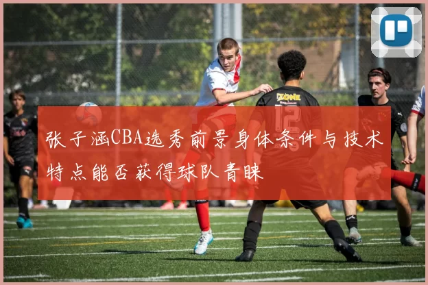 张子涵CBA选秀前景身体条件与技术特点能否获得球队青睐