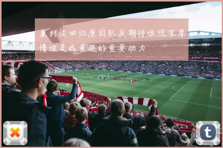 康利谈回归原因队友期待体现深厚情谊是我重返的重要动力