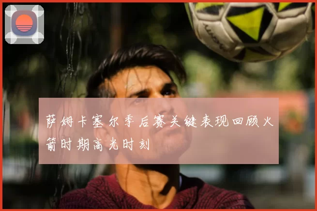 萨姆卡塞尔季后赛关键表现回顾火箭时期高光时刻