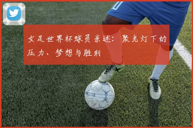 女足世界杯球员亲述：聚光灯下的压力、梦想与胜利