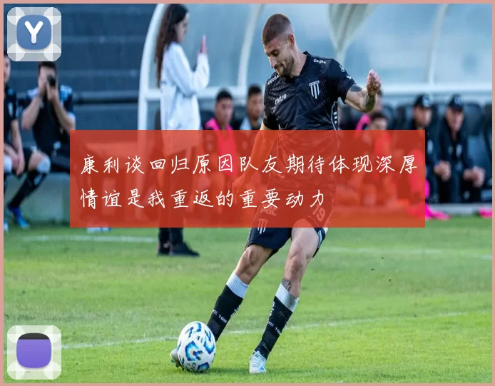 康利谈回归原因队友期待体现深厚情谊是我重返的重要动力