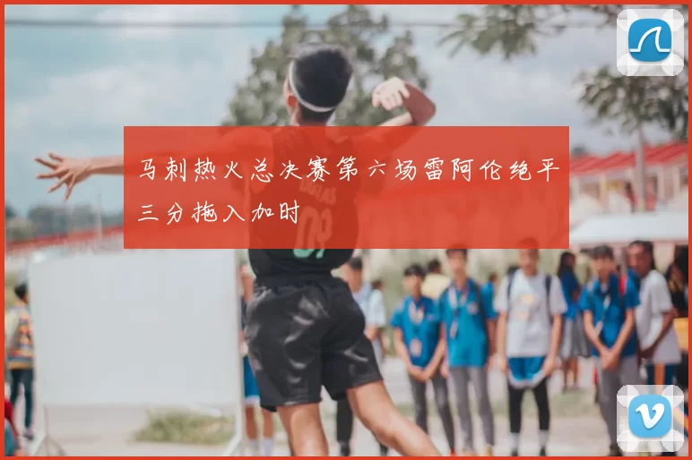 马刺热火总决赛第六场雷阿伦绝平三分拖入加时