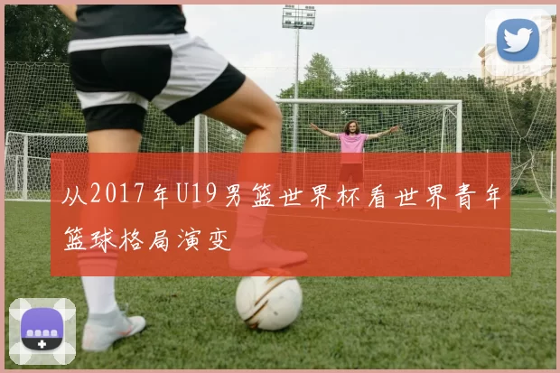 从2017年U19男篮世界杯看世界青年篮球格局演变