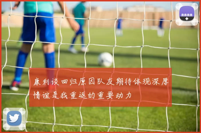 康利谈回归原因队友期待体现深厚情谊是我重返的重要动力