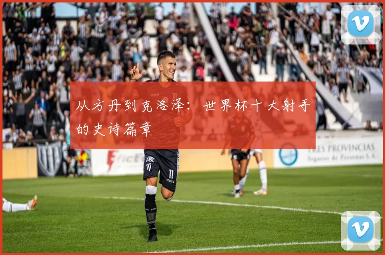 从方丹到克洛泽：世界杯十大射手的史诗篇章
