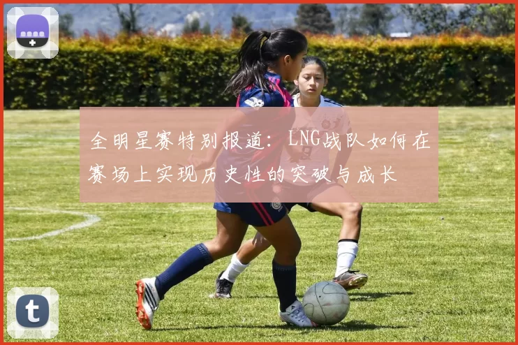 全明星赛特别报道：LNG战队如何在赛场上实现历史性的突破与成长