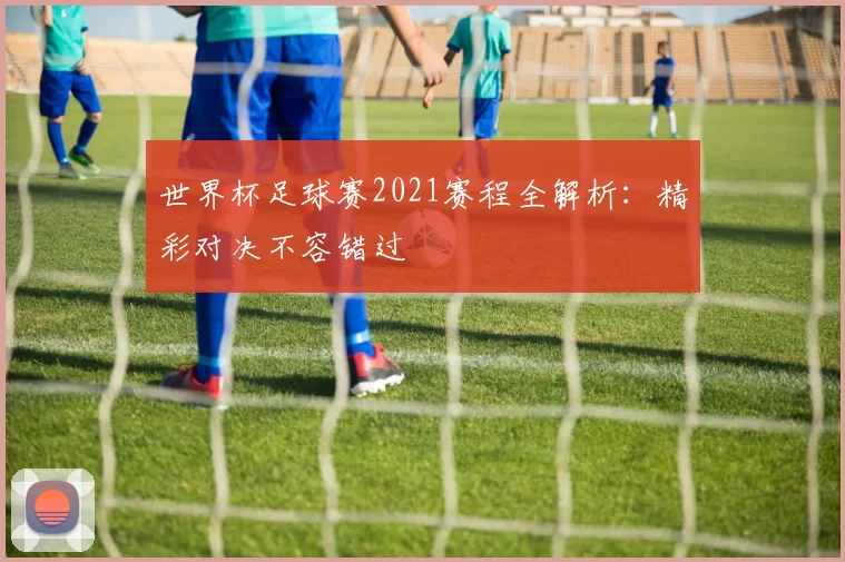 世界杯足球赛2021赛程全解析:精彩对决不容错过