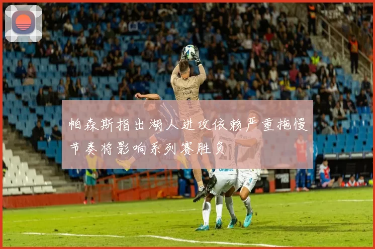 帕森斯指出湖人进攻依赖严重拖慢节奏将影响系列赛胜负