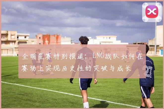 全明星赛特别报道：LNG战队如何在赛场上实现历史性的突破与成长