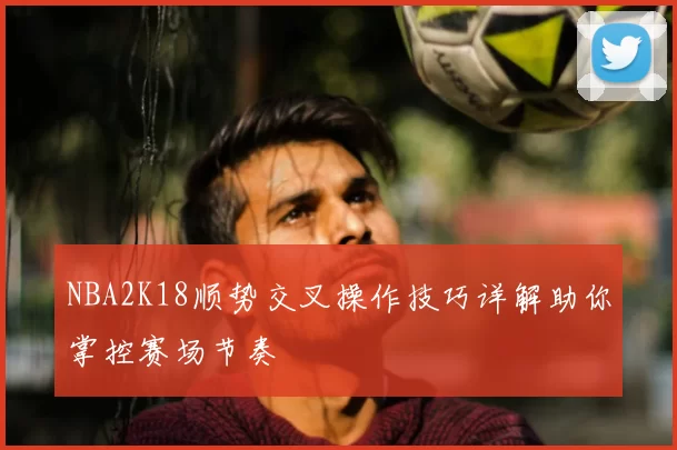 NBA2K18顺势交叉操作技巧详解助你掌控赛场节奏